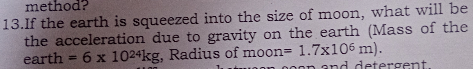 method? 
13.If the earth is squeezed into the size of moon, what will be 
the acceleration due to gravity on the earth (Mass of the 
earth =6* 10^(24)kg , Radius of moon=1.7* 10^6m). 
and detergent.