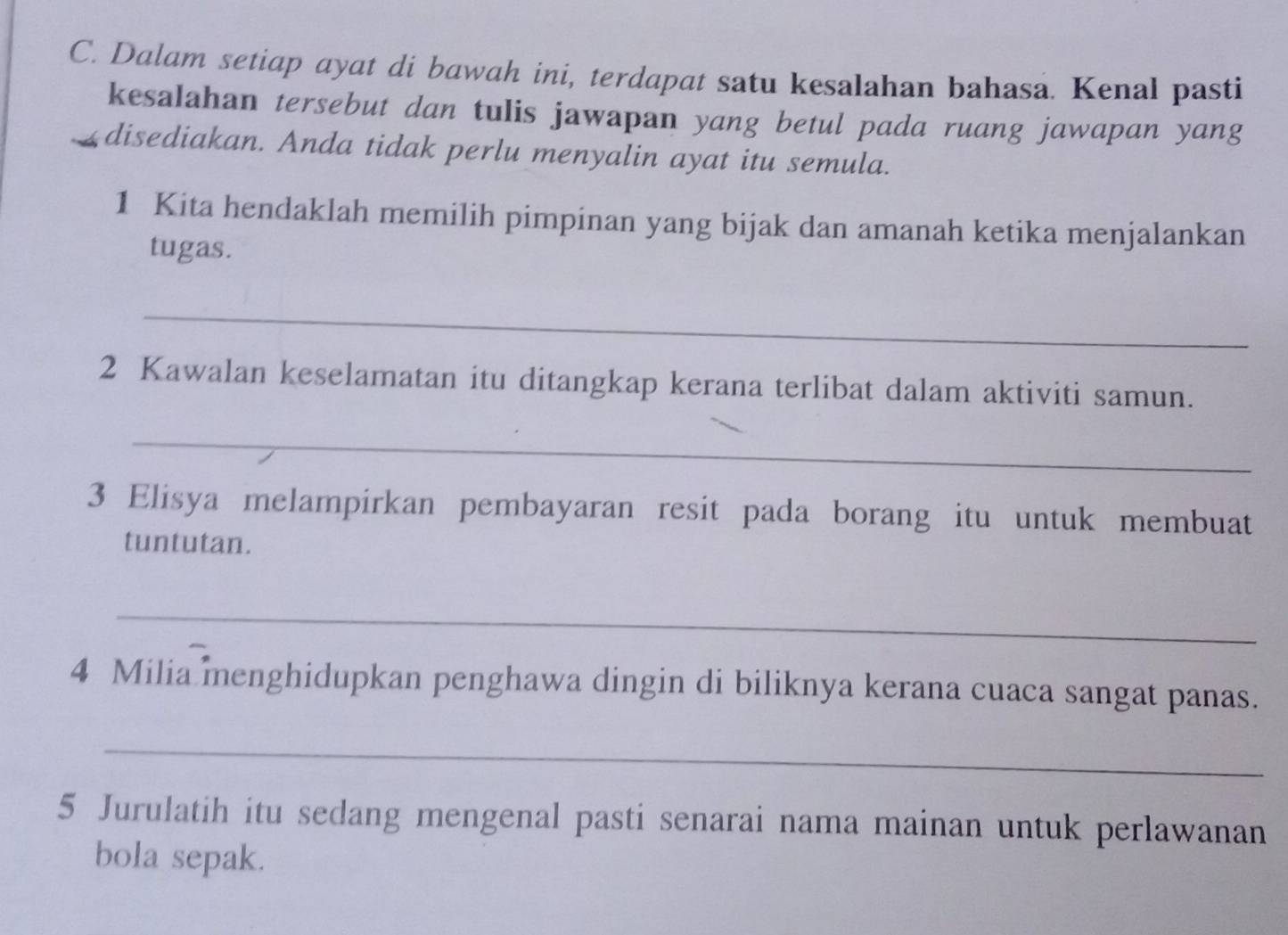 Dalam setiap ayat di bawah ini, terdapat satu kesalahan bahasa. Kenal pasti 
kesalahan tersebut dan tulis jawapan yang betul pada ruang jawapan yang 
disediakan. Anda tidak perlu menyalin ayat itu semula. 
1 Kita hendaklah memilih pimpinan yang bijak dan amanah ketika menjalankan 
tugas. 
_ 
2 Kawalan keselamatan itu ditangkap kerana terlibat dalam aktiviti samun. 
_ 
3 Elisya melampirkan pembayaran resit pada borang itu untuk membuat 
tuntutan. 
_ 
4 Milia menghidupkan penghawa dingin di biliknya kerana cuaca sangat panas. 
_ 
5 Jurulatih itu sedang mengenal pasti senarai nama mainan untuk perlawanan 
bola sepak.