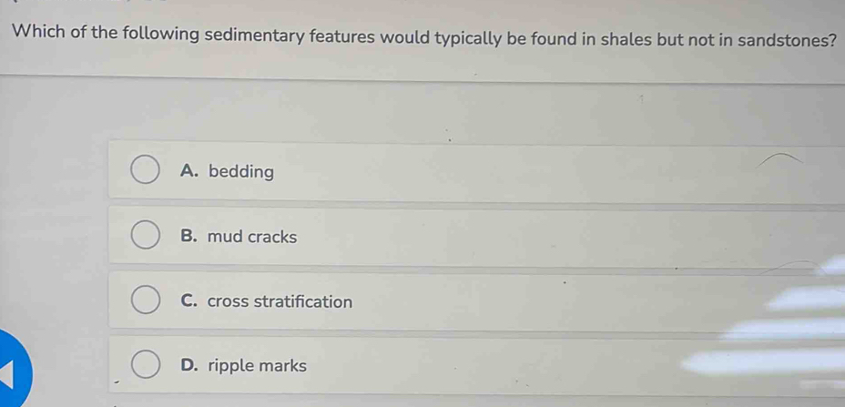 Which of the following sedimentary features would typically be found in shales but not in sandstones?
A. bedding
B. mud cracks
C. cross stratification
D. ripple marks