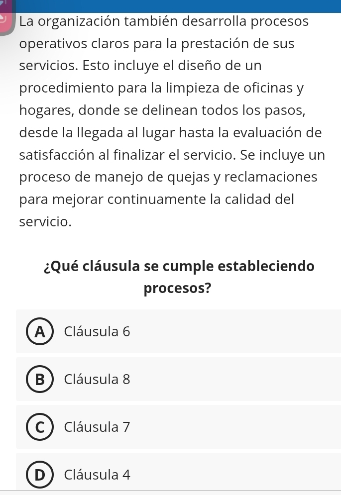 La organización también desarrolla procesos
operativos claros para la prestación de sus
servicios. Esto incluye el diseño de un
procedimiento para la limpieza de oficinas y
hogares, donde se delinean todos los pasos,
desde la llegada al lugar hasta la evaluación de
satisfacción al finalizar el servicio. Se incluye un
proceso de manejo de quejas y reclamaciones
para mejorar continuamente la calidad del
servicio.
¿Qué cláusula se cumple estableciendo
procesos?
A) Cláusula 6
B  Cláusula 8
C ) Cláusula 7
D Cláusula 4