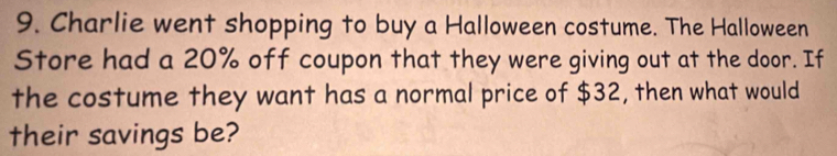 Charlie went shopping to buy a Halloween costume. The Halloween 
Store had a 20% off coupon that they were giving out at the door. If 
the costume they want has a normal price of $32, then what would 
their savings be?