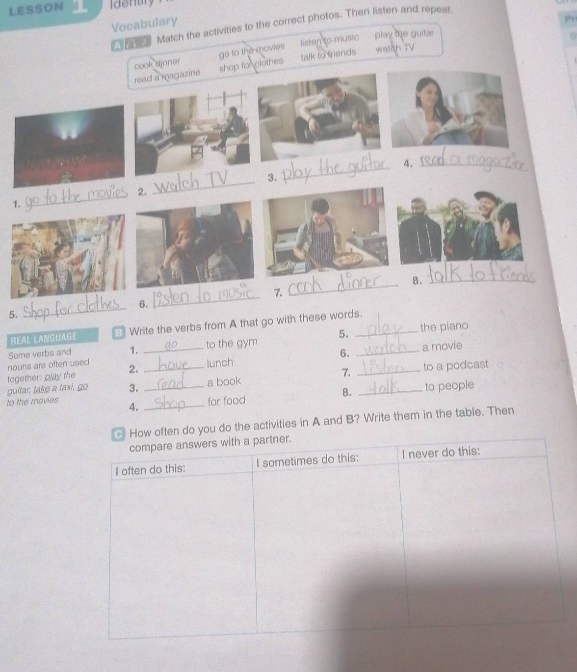 LESSON Identiry
Vocabulary
Pr
a Match the activities to the correct photos. Then listen and repeat.
cook dinner go to the movies listen to music play the guitar
a
read a magazine shop for clothes talk to friend? watch TV
_4._
_3.
2.
1.
_
8._
_7.
_6.
5.
the piano
REAL LANGUAGE 3 Write the verbs from A that go with these words.
5.
Some verbs and _to the gym
1.
6.
nouns are often used
2. _a movie
lunch
together: play the
7.
guitar, take a taxi, go 3. _a book _to a podcast
8.
to the movies __for food _to people
4.
ften do you do the activities in A and B? Write them in the table. Then