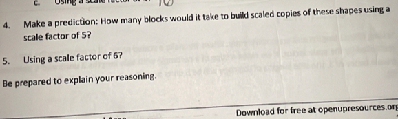 Using a sca 
4. Make a prediction: How many blocks would it take to build scaled copies of these shapes using a 
scale factor of 5? 
5. Using a scale factor of 6? 
Be prepared to explain your reasoning. 
Download for free at openupresources.or