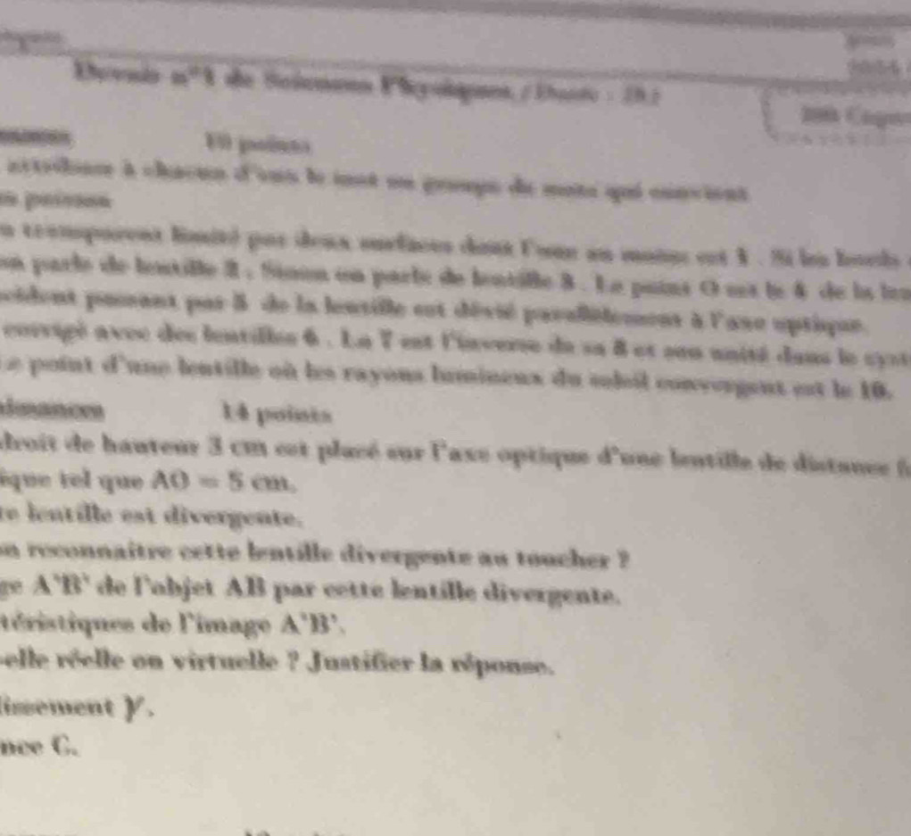 4 54 
Devsds m^2 she Se iemann Vhey layans / Ehanto : 191 
E0 poínt 
actodianr à chacun d'sus le iot on groups de mote qui convient 
os peísõón 
n teamporent lmité pur deux surfaces dont Con an monn est X. Si len lvel e 
con parle de lestille I . Sison on parle de lontille 8. Le pains O na lo 4 de la tra 
pcident pusant par 5 de la lentille est dévié pavallélemens à l'ase optique. 
corvigé avec des lentilles 6 . La 7 est l'inverse du sa 8 et sen unité dans le cyst 
point d'une lentille où les rayons humineux du sohil convergent est le 10. 
duances 14 points 
droit de hauteur 3 cm est placé sur l'axe optique d'une lentille de distance 
ique tel que AO=5cm, 
te lentille est divergente. 
on reconnaitre cette bentille divergente au toucher ? 
A'B' de l'objet AB par cette lentille divergente. 
téristiques de l'image A'B
pelle réelle on virtuelle ? Justifier la réponse. 
insement γ. 
nce C.