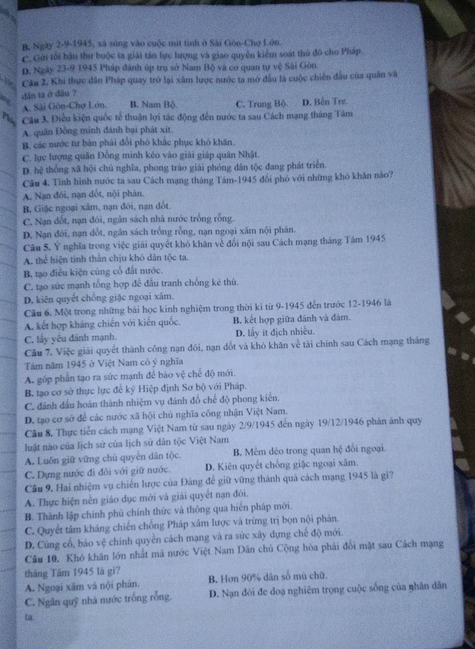 B, Ngày 2-9-1945, xã sùng vào cuộc mit tình ở Sài Gón-Chợ Lớn.
C. Gửi tối hậu thư buộc ta giải tán lực lượng và giao quyền kiểm soát thủ đô cho Pháp.
D, Ngày 23-9 1945 Pháp đánh úp trụ sở Nam Bộ và cơ quan tự vệ Sài Gôn.
-15 Cầu 2. Khi thực dân Pháp quay trở lại xâm lược nước ta mở đầu là cuộc chiến đầu của quân và
0 dân ta ở dầu ?
A. Sài Gôn-Chợ Lớn, B. Nam Bộ. C. Trung Bộ D. Bến Tre.
Câu 3. Điều kiện quốc tế thuận lợi tác động đến nước ta sau Cách mạng tháng Tâm
A. quân Đồng minh đánh bại phát xít.
B. các nước tư bản phải đổi phó khắc phục khô khăn.
C. lực lượng quân Đồng minh kéo vào giải giáp quân Nhật.
D. hệ thống xã hội chủ nghĩa, phong trào giải phóng dân tộc đang phát triển.
Câu 4. Tình hình nước ta sau Cách mạng tháng Tám-1945 đối phó với những khó khăn não?
A, Nạn đối, nạn dốt, nội phản.
B. Giặc ngoại xâm, nạn đói, nạn dốt,
C. Nạn đốt, nạn đói, ngân sách nhà nước trống rỗng.
D. Nạn đồi, nạn đổt, ngân sách trồng rỗng, nạn ngoại xâm nội phân.
Câu 5. Ý nghĩa trong việc giải quyết khó khăn về đổi nội sau Cách mạng tháng Tám 1945
A. thể hiện tinh thần chịu khó dân tộc ta.
B tạo điều kiện củng cổ đất nước.
C. tạo sức mạnh tổng hợp để đấu tranh chống kẻ thù.
D. kiên quyết chống giặc ngoại xâm.
Câu 6. Một trong những bài học kinh nghiệm trong thời kì từ 9-1945 đến trước 12-1946 là
A. kết hợp kháng chiến với kiến quốc. B. kết hợp giữa đánh và đàm.
C. lấy yếu đánh mạnh. D. lấy ít địch nhiều.
Câu 7. Việc giải quyết thành công nạn đói, nạn dốt và khó khăn về tài chính sau Cách mạng tháng
Tám năm 1945 ở Việt Nam có ý nghĩa
A. góp phần tạo ra sức mạnh để bảo vệ chế độ mới.
B. tạo cơ sở thực lực để ký Hiệp định Sơ bộ với Pháp.
C. đánh đầu hoàn thành nhiệm vụ đánh đổ chế độ phong kiến.
D. tạo cơ sở để các nước xã hội chủ nghĩa công nhận Việt Nam.
Câu 8. Thực tiễn cách mạng Việt Nam từ sau ngày 2/9/1945 đến ngày 19/12/1946 phản ảnh quy
luật nào của lịch sử của lịch sử dân tộc Việt Nam
A. Luôn giữ vững chủ quyền dân tộc, B. Mềm dẻo trong quan hệ đổi ngoại.
C. Dựng nước đi đôi với giữ nước. D. Kiên quyết chống giặc ngoại xâm.
Câu 9. Hai nhiệm vụ chiến lược của Đảng để giữ vững thành quả cách mạng 1945 là gì?
A. Thực hiện nền giáo dục mới và giải quyết nạn đói,
B. Thành lập chính phủ chính thức và thông qua hiến pháp mới.
C. Quyết tâm kháng chiến chống Pháp xâm lược và trừng trị bọn nội phản.
D. Cũng cổ, bảo vệ chính quyển cách mạng và ra sức xây dựng chế độ mới.
Câu 10. Khó khăn lớn nhất mả nước Việt Nam Dân chủ Cộng hòa phải đổi mặt sau Cách mạng
tháng Tầm 1945 là gì?
A. Ngoại xâm và nội phân. B. Hơn 90% dân số mù chữ.
C. Ngân quỹ nhà nước trống rỗng. D. Nạn đói đe đoạ nghiêm trọng cuộc sống của nhân dân
ta.