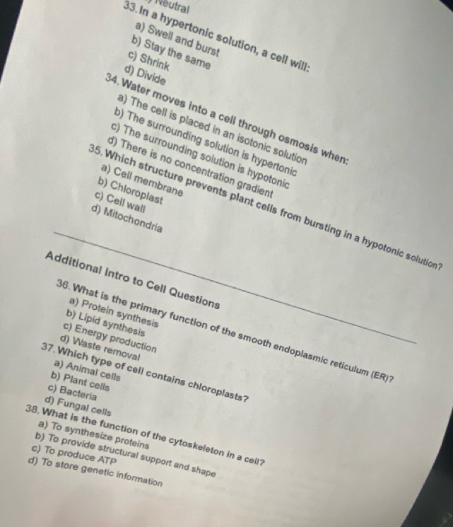 Neutral
33. In a hypertonic solution, a cell will
a) Swell and burst
b) Stay the same
c) Shrink
d) Divide
4.Water moves into a cell through osmosis wher
a) The cell is placed in an isotonic solutior
o) The surrounding solution is hypertonic
c) The surrounding solution is hypotonic
d) There is no concentration gradien
a) Cell membrane
b) Chloroplast
c) Cell wall
_
5. Which structure prevents plant cells from bursting in a hypotonic solution
d) Mitochondria
Additional Intro to Cell Questions
a) Protein synthesis
b) Lipid synthesis
6. What is the primary function of the smooth endoplasmic reticulum (ER)
c) Energy production
d) Waste removal
a) Animal cells
37. Which type of cell contains chloroplasts?
b) Plant cells
c) Bacteria
d) Fungal cells
38. What is the function of the cytoskeleton in a cell? a) To synthesize proteins
b) To provide structural support and shape
c) To produce ATP
d) To store genetic information