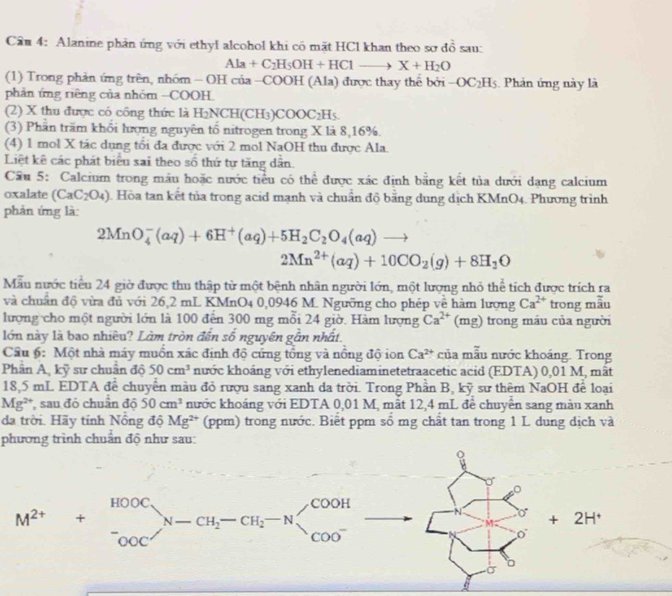 Cầu 4: Alanine phản ứng với ethyl alcohol khi có mặt HCl khan theo sơ dhat o sau
Ala+C_2H_5OH+HClto X+H_2O
(1) Trong phản ứng trên, nhóm - OH của -COOH (Ala) được thay thể bởi -OC_2H_5 Phản ứng này là
phản ứng riêng của nhóm -COOH.
(2) X thu được có công thức là H_2NCH(CH_3)COOC_2H_5.
(3) Phần trăm khối lượng nguyên tổ nitrogen trong X là 8,16%.
(4) 1 mol X tác dụng tối đa được với 2 mol NaOH thu được Ala.
Liệt kê các phát biểu sai theo số thứ tự tăng dân.
Cầu 5: Calcium trong máu hoặc nước tiểu có thể được xác định bằng kết tủa dưới dạng calcium
oxalate (CaC_2O_4) 1 Hòa tan kết tủa trong acid mạnh và chuẩn độ bằng dung dịch KMnO4. Phương trình
phản ứng là:
2MnO_4^(-(aq)+6H^+)(aq)+5H_2C_2O_4(aq)to
2Mn^(2+)(aq)+10CO_2(g)+8H_2O
Mẫu nước tiểu 24 giờ được thu thập từ một bệnh nhân người lớn, một lượng nhỏ thể tích được trích ra
và chuẩn độ vừa đủ với 26,2 mL KMnO4 0,0946 M. Ngưỡng cho phép về hàm lượng Ca^(2+) trong mẫu
lượng cho một người lớn là 100 đến 300 mg mỗi 24 giờ. Hàm lượng Ca^(2+) (mg) trong máu của người
lớn này là bao nhiêu? Làm tròn đến số nguyên gẫn nhất.
Câu 6: Một nhà máy muồn xác đinh độ cứng tổng và nồng độ ion Ca^(2+) của mẫu nước khoảng. Trong
Phân A, kỹ sư chuẩn độ 50cm^3 nước khoảng với ethylenediaminetetraacetic acid (EDTA) 0,01 M, mât
18,5 mL EDTA để chuyển màu đỏ rượu sang xanh da trời. Trong Phần B, kỹ sư thêm NaOH để loại
Mg^(2+) , sau đó chuẩn độ 50cm^3 nước khoáng với EDTA 0,01 M, mắt 12,4 mL để chuyển sang màn xanh
da trời. Hãy tính Nồng độ Mg^(2+) (ppm) trong nước. Biết ppm số mg chất tan trong 1 L dung dịch và
phương trình chuẩn độ như sau:
。
M^(2+)+beginarrayr HOOC ^-_OOCN-CH_2-CH_2-N endarray _2-Nbeginarrayl COOH
+2H^+
0
J