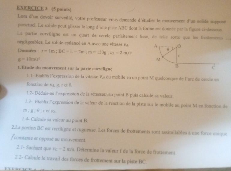 Lors d'un devoir surveillé, votre professeur vous demande d'étudier le mouvement d'un solide supposé 
ponctuel. Le solide peut glisser le long d’une piste ABC dont la forme est donnée par la figure ci-dessous 
La partie curviligne est un quart de cercle parfaitement lisse, de telle sorte que les frottements 
négligeables. Le solide estlancé en A avec une vitesse v. 
Données : r=1m; BC=L=2m; m=150g; v_A=2m/s
g=10m/s^2. 
1.Etude du mouvement sur la parie curviligne 
1.1- Etablis l’expression de la vitesse Vé du mobile en un point M quelconque de l’arc de cercle en 
fonction de vA, g, r et θ. 
1.2- Déduis-en l’expression de la vitessevéau point B puis calcule sa valeur. 
1.3- Etablis l'expression de la valeur de la réaction de la piste sur le mobile au point M en fonction de
m; g:6; ret vA. 
1.4- Calcule sa valeur au point B. 
2.La portion BC est rectiligne et rugueuse. Les forces de frottements sont assimilables à une force unique 
f constante et opposé au mouvement. 
2.1- Sachant que v_C=2m/s. Détermine la valeur f de la force de frottement 
2.2- Calcule le travail des forces de frottement sur la piste BC.