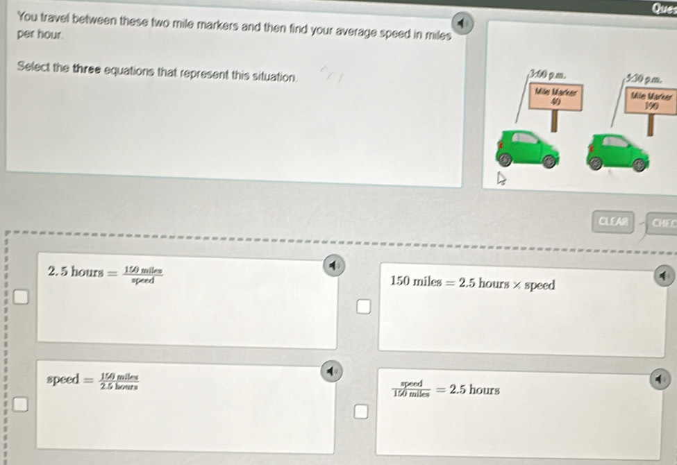 Ques
You travel between these two mile markers and then find your average speed in miles
per hour.
Select the three equations that represent this situation. Mile Marker
CLEAR CHEC
2.5hours= 150miles/speed 
4
150miles=2.5 hours × speed
speed = 150mlks/2.5kmm  hours
 speed/150miles =2.5