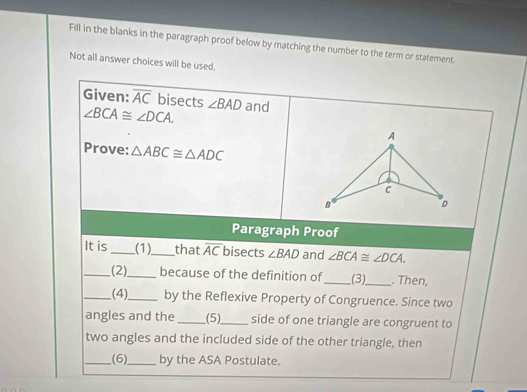 Fill in the blanks in the paragraph proof below by matching the number to the term or statement. 
Not all answer choices will be used. 
Given: overline AC bisects ∠ BAD and
∠ BCA≌ ∠ DCA. 
A 
Prove: △ ABC≌ △ ADC
c 
B 
D 
Paragraph Proof 
It is _(1)_ that overline AC bisects ∠ BAD and ∠ BCA≌ ∠ DCA. 
_(2)_ because of the definition of_ (3)_ . Then, 
_(4)_ by the Reflexive Property of Congruence. Since two 
angles and the (5)_ side of one triangle are congruent to 
two angles and the included side of the other triangle, then 
_(6)_ by the ASA Postulate.