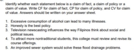 Identify whether each statement below is a claim of fact, a claim of policy or a 
claim of value. Write CF for claim of fact, CP for claim of policy, and CV for claim 
of value. Answers should be written on your answer sheet. 
1. Excessive consumption of alcohol can lead to many illnesses. 
2. Honesty is the best policy. 
3. Television newscasting influences the way Filipinos think about social and 
political issues. 
4. To attract more nontraditional students, this college must review and revise its 
course offerings. 
5. An improved sewer system would solve these flood drainage problems.