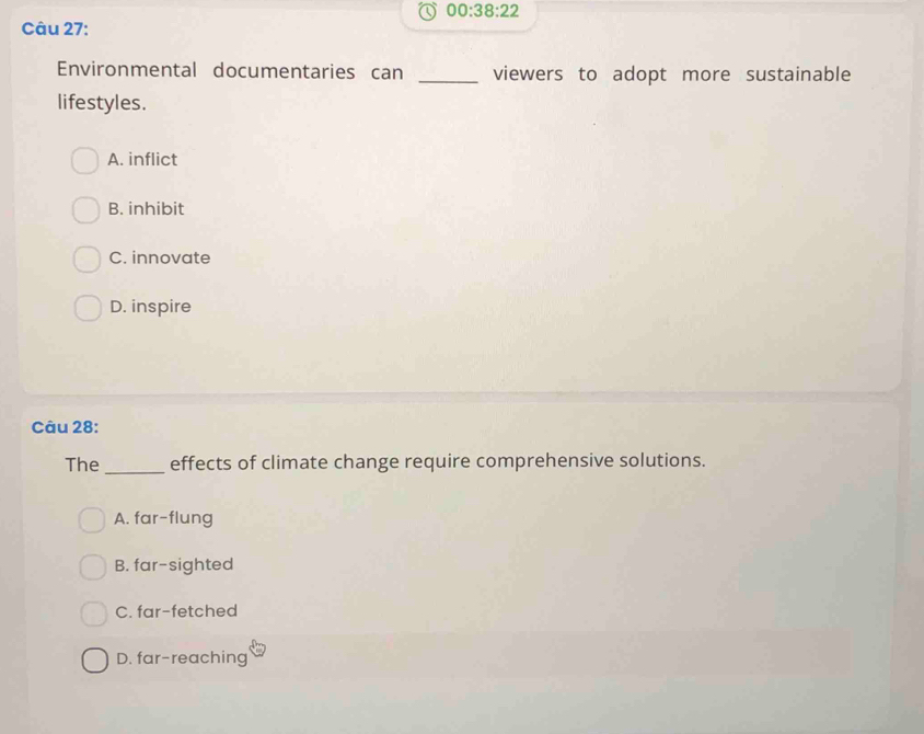 00:38:22 
Câu 27:
Environmental documentaries can _viewers to adopt more sustainable
lifestyles.
A. inflict
B. inhibit
C. innovate
D. inspire
Câu 28:
The _effects of climate change require comprehensive solutions.
A. far-flung
B. far-sighted
C. far-fetched
D. far-reaching