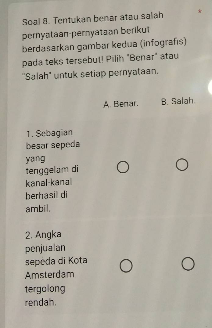 Soal 8. Tentukan benar atau salah
pernyataan-pernyataan berikut
berdasarkan gambar kedua (infografıs)
pada teks tersebut! Pilih "Benar" atau
'Salah' untuk setiap pernyataan.
A. Benar. B. Salah.
1. Sebagian
besar sepeda
yang
tenggelam di
kanal-kanal
berhasil di
ambil.
2. Angka
penjualan
sepeda di Kota
Amsterdam
tergolong
rendah.