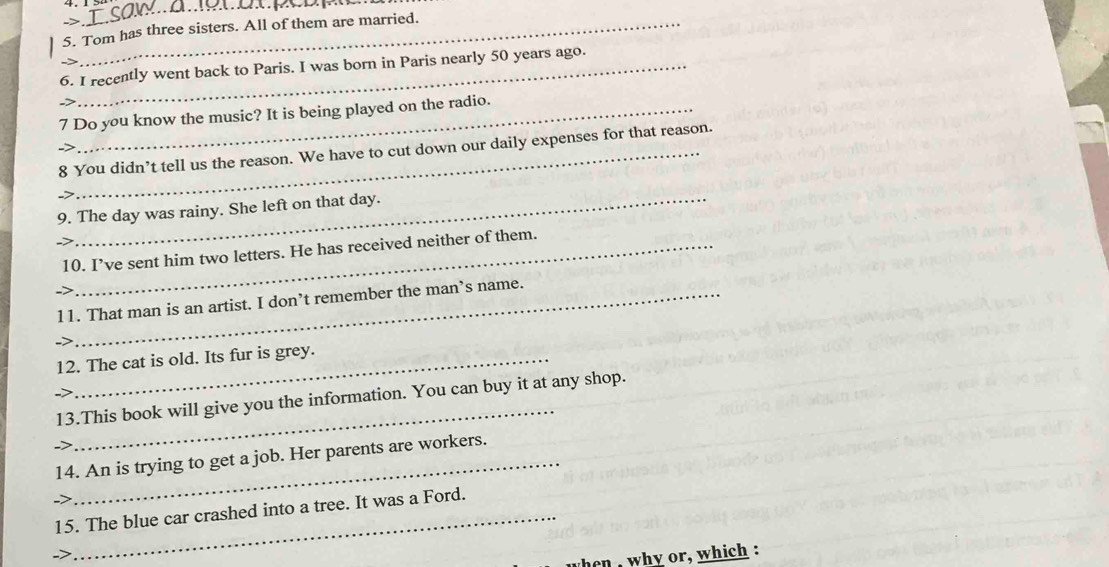 > 
_ 
_5. Tom has three sisters. All of them are married. 
_6. I recently went back to Paris. I was born in Paris nearly 50 years ago. 
7 Do you know the music? It is being played on the radio. 
8 You didn’t tell us the reason. We have to cut down our daily expenses for that reason. 
9. The day was rainy. She left on that day. 
10. I’ve sent him two letters. He has received neither of them. 
11. That man is an artist. I don’t remember the man’s name. 
12. The cat is old. Its fur is grey. 
-> 
_ 
13.This book will give you the information. You can buy it at any shop. 
14. An is trying to get a job. Her parents are workers. 
15. The blue car crashed into a tree. It was a Ford. 
-> 
hen , why or, which :
