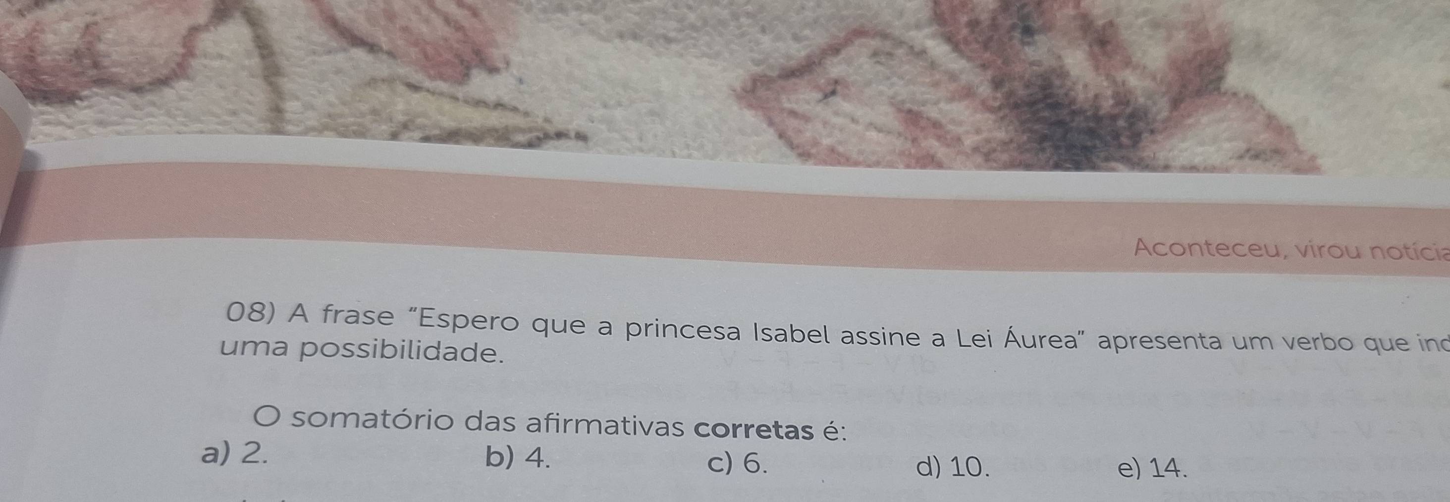 Aconteceu, virou notícia
08) A frase "Espero que a princesa Isabel assine a Lei Áurea” apresenta um verbo que ino
uma possibilidade.
O somatório das afirmativas corretas é:
a) 2. b) 4. d) 10. e) 14.
c) 6.