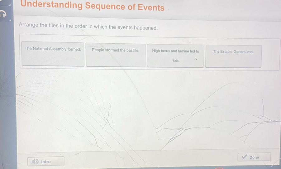 Understanding Sequence of Events 
Arrange the tiles in the order in which the events happened. 
The National Assembly formed. People stormed the bastille. High taxes and famine led to The Estates-General met. 
riots. 
Done 
Intro