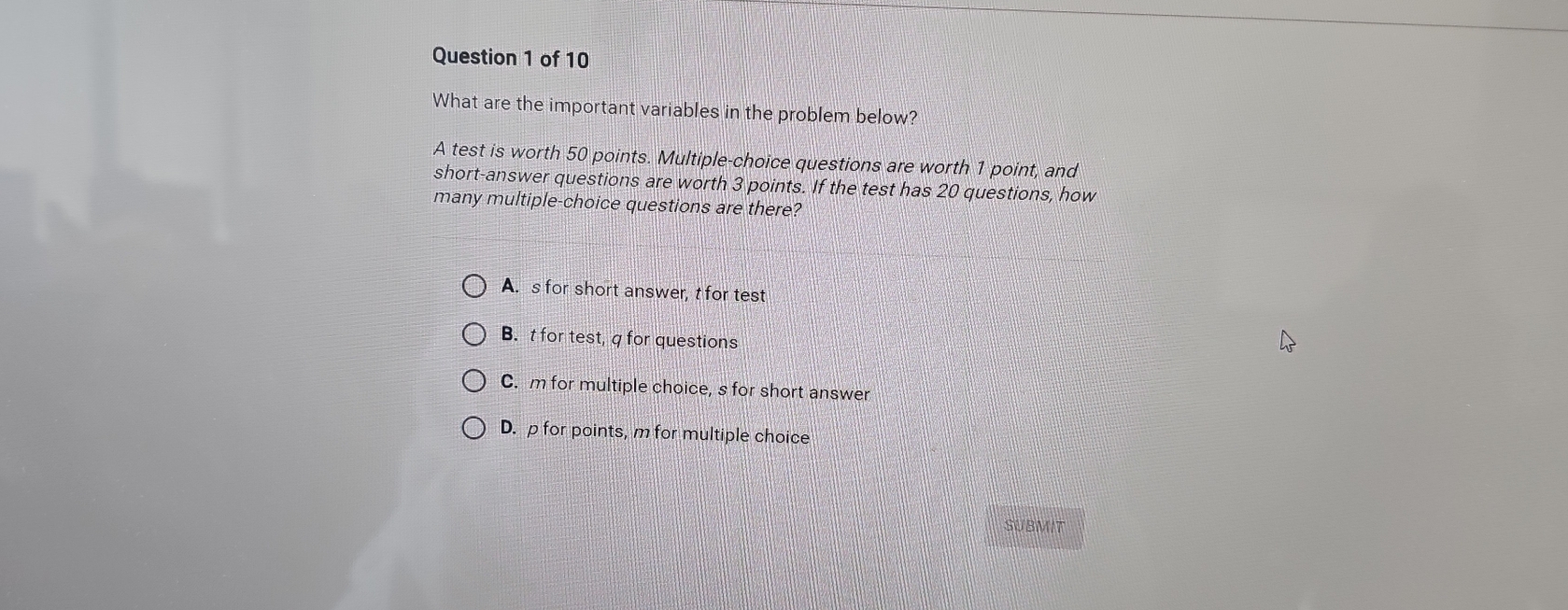 What are the important variables in the problem below?
A test is worth 50 points. Multiple-choice questions are worth 1 point, and
short-answer questions are worth 3 points. If the test has 20 questions, how
many multiple-choice questions are there?
A. s for short answer, t for test
B.t for test, q for questions
C. m for multiple choice, s for short answer
D. p for points, m for multiple choice
SUBMIT