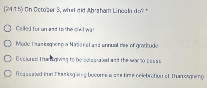 (24:1 5) On October 3, what did Abraham Lincoln do? *
Called for an end to the civil war
Made Thanksgiving a National and annual day of gratitude
Declared Thar giving to be celebrated and the war to pause
Requested that Thanksgiving become a one time celebration of Thanksgiving