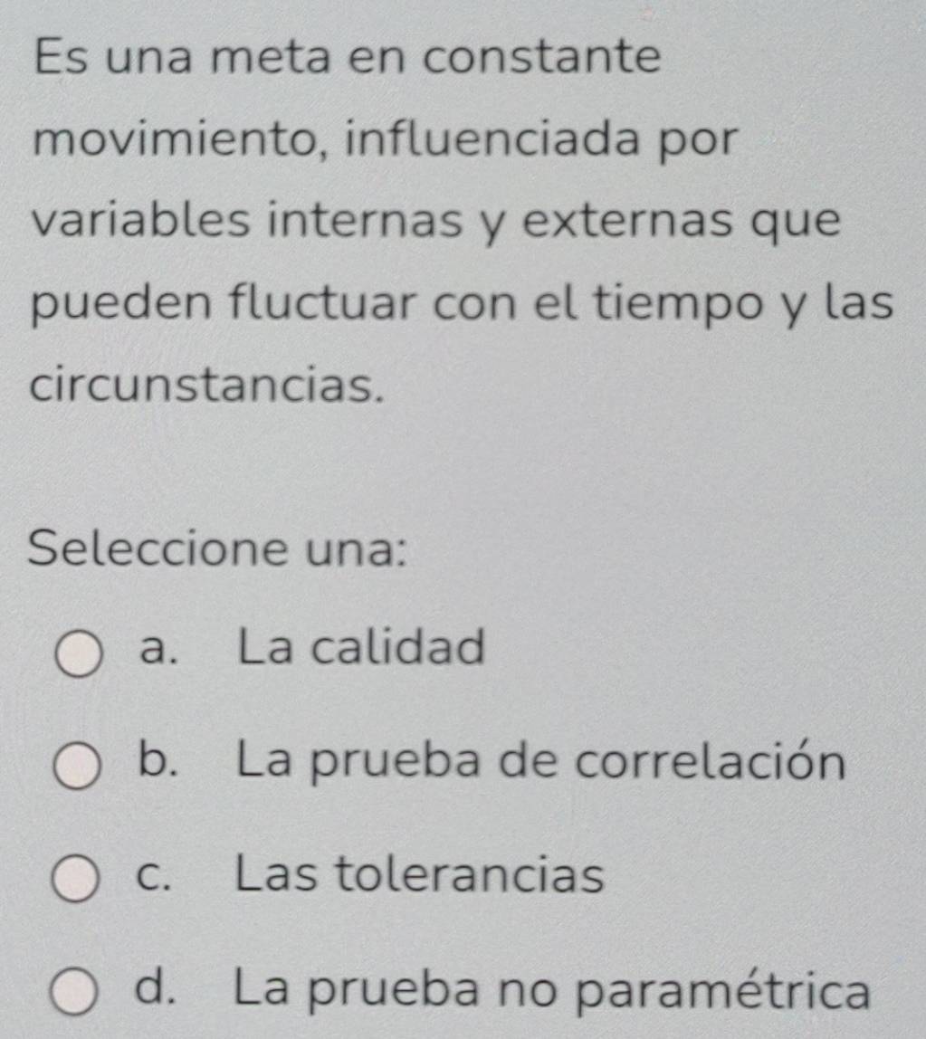 Es una meta en constante
movimiento, influenciada por
variables internas y externas que
pueden fluctuar con el tiempo y las
circunstancias.
Seleccione una:
a. La calidad
b. La prueba de correlación
c. Las tolerancias
d. La prueba no paramétrica