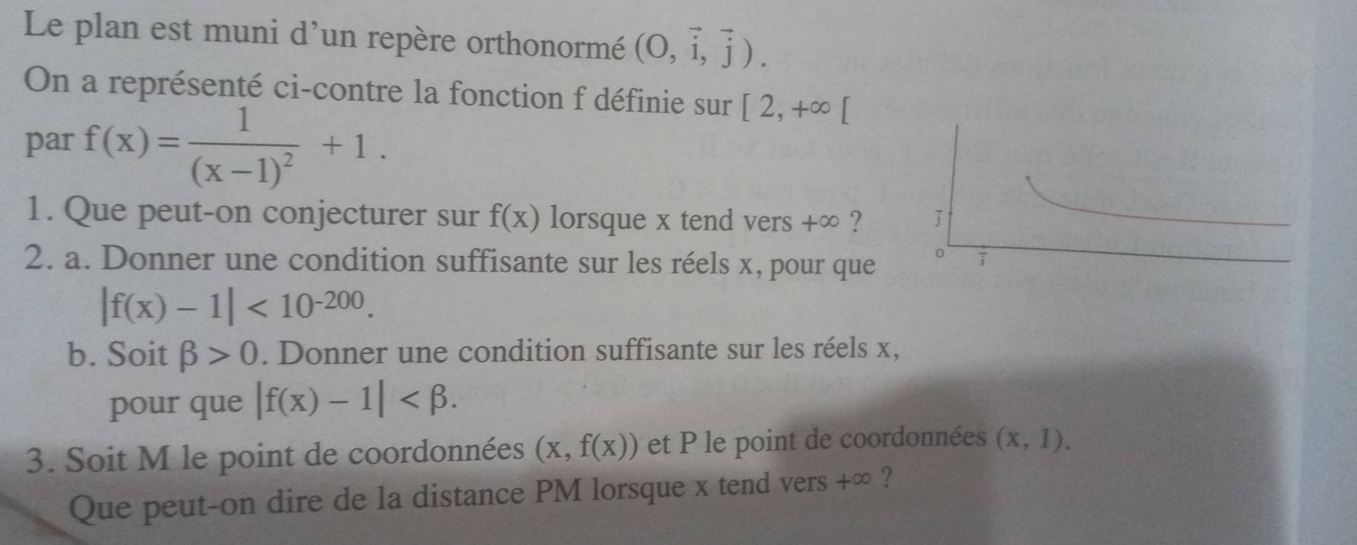 Le plan est muni d'un repère orthonormé (O,vector i,vector j). 
On a représenté ci-contre la fonction f définie sur [2,+∈fty [
par f(x)=frac 1(x-1)^2+1. 
1. Que peut-on conjecturer sur f(x) lorsque x tend vers +∞ ? 
2. a. Donner une condition suffisante sur les réels x, pour que
|f(x)-1|<10^(-200). 
b. Soit beta >0. Donner une condition suffisante sur les réels x, 
pour que |f(x)-1| . 
3. Soit M le point de coordonnées (x,f(x)) et P le point de coordonnées (x,1). 
Que peut-on dire de la distance PM lorsque x tend vers +∈fty ?