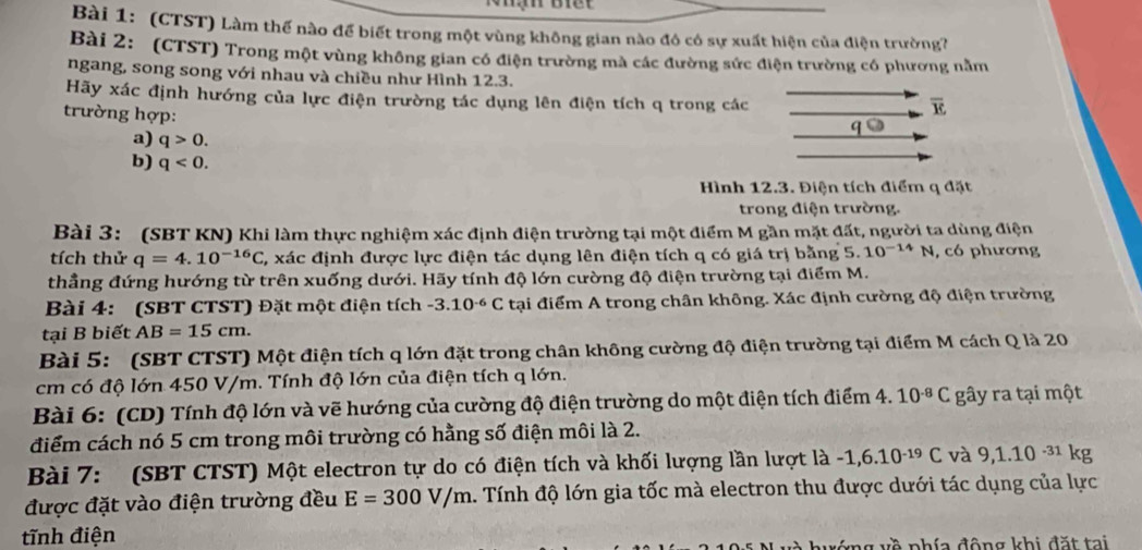 (CTST) Làm thế nào để biết trong một vùng không gian nào đô có sự xuất hiện của điện trường?
Bài 2: (CTST) Trong một vùng không gian có điện trường mà các đường sức điện trường có phương nằm
ngang, song song với nhau và chiều như Hình 12.3.
Hãy xác định hướng của lực điện trường tác dụng lên điện tích q trong các
trường hợp:
overline E
G
a) q>0.
b) q<0.
Hình 12.3. Điện tích điểm q đặt
trong điện trường.
Bài 3: (SBT KN) Khi làm thực nghiệm xác định điện trường tại một điểm M gần mặt đất, người ta dùng điện
tích thử q=4.10^(-16)C C, xác định được lực điện tác dụng lên điện tích q có giá trị bằng 5.10^(-14)N , có phương
thẳng đứng hướng từ trên xuống dưới. Hãy tính độ lớn cường độ điện trường tại điểm M.
Bài 4: (SBT CTST) Đặt một điện tích -3.10^(-6)C tại điểm A trong chân không. Xác định cường độ điện trường
tại B biết AB=15cm.
Bài 5: (SBT CTST) Một điện tích q lớn đặt trong chân không cường độ điện trường tại điểm M cách Q là 20
cm có độ lớn 450 V/m. Tính độ lớn của điện tích q lớn.
Bài 6: (CD) Tính độ lớn và vẽ hướng của cường độ điện trường do một điện tích điểm 4. 10^(-8)C gây ra tại một
điểm cách nó 5 cm trong môi trường có hằng số điện môi là 2.
Bài 7: (SBT CTST) Một electron tự do có điện tích và khối lượng lần lượt la -1,6.10^(-19)C và 9,1.10^(-31)k ρ
được đặt vào điện trường đều E=300V/m 1. Tính độ lớn gia tốc mà electron thu được dưới tác dụng của lực
tĩnh điện
à nhía động khi đặt tai