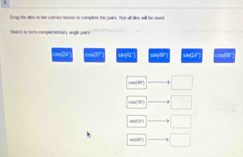 Drag the tiles to the correct boxes to complete the pairs. Not all tiles will be used.
Match to form complementary angle pairs
cos(24° cos(37° sin(41°) sir (-9° sir (14°) cos(66°)
cos (49') □
COS (76°) □
sin( -37 □
sin(66'") □