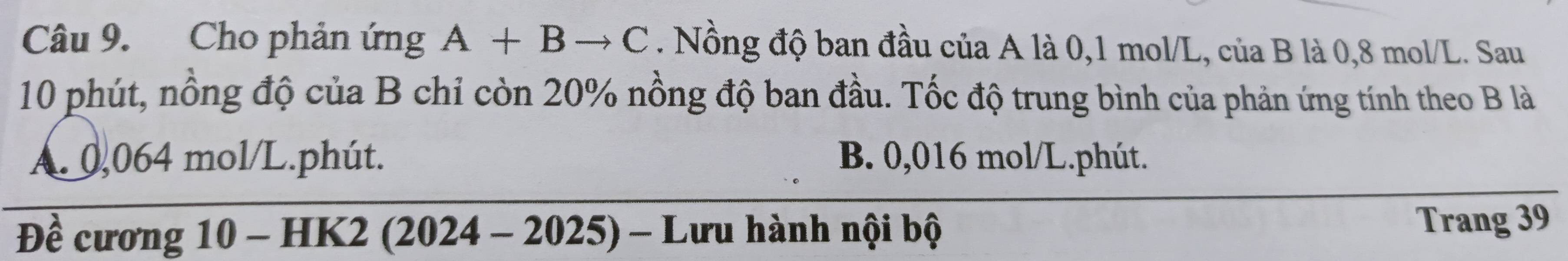 Cho phản ứng A+Bto C. Nồng độ ban đầu của A là 0,1 mol/L, của B là 0,8 mol/L. Sau
10 phút, nồng độ của B chỉ còn 20% nồng độ ban đầu. Tốc độ trung bình của phản ứng tính theo B là
A. 0,064 mol/L.phút. B. 0,016 mol/L.phút.
Đề cương 10 - HK2 (2024 - 2025) - Lưu hành nội bộ Trang 39