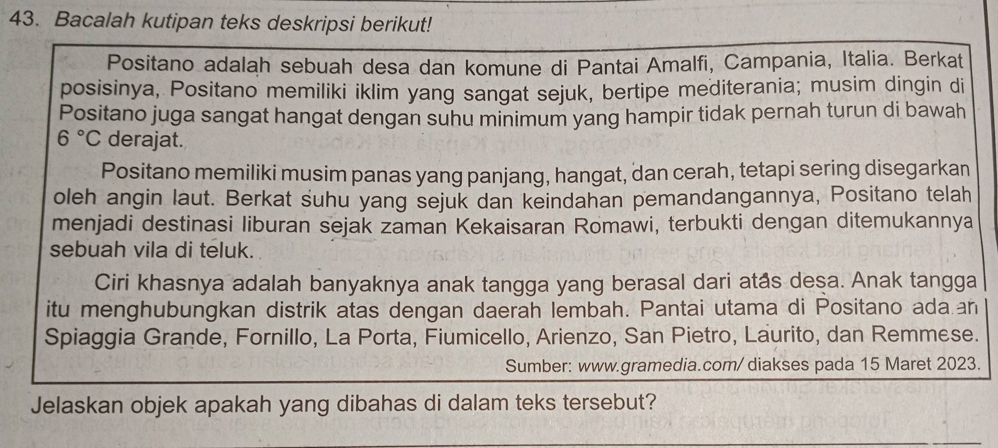 Bacalah kutipan teks deskripsi berikut! 
Positano adalah sebuah desa dan komune di Pantai Amalfi, Campania, Italia. Berkat 
posisinya, Positano memiliki iklim yang sangat sejuk, bertipe mediterania; musim dingin di 
Positano juga sangat hangat dengan suhu minimum yang hampir tidak pernah turun di bawah
6°C derajat. 
Positano memiliki musim panas yang panjang, hangat, dan cerah, tetapi sering disegarkan 
oleh angin laut. Berkat suhu yang sejuk dan keindahan pemandangannya, Positano telah 
menjadi destinasi liburan sejak zaman Kekaisaran Romawi, terbukti dengan ditemukannya 
sebuah vila di teluk. 
Ciri khasnya adalah banyaknya anak tangga yang berasal dari atås desa. Anak tangga 
itu menghubungkan distrik atas dengan daerah lembah. Pantai utama di Positano ada.an 
Spiaggia Grande, Fornillo, La Porta, Fiumicello, Arienzo, San Pietro, Laurito, dan Remmese. 
Sumber: www.gramedia.com/diakses pada 15 Maret 2023. 
Jelaskan objek apakah yang dibahas di dalam teks tersebut?