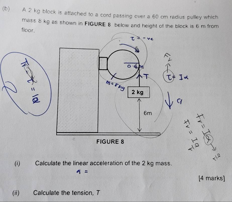 €£ A 2 kg block is attached to a cord passing over a 60 cm radius pulley which
mass 8 kg as shown in FIGURE 8 below and height of the block is 6 m from
floor .
(i) Calculate the linear acceleration of the 2 kg mass.
=
[4 marks]
(ii) Calculate the tension, T