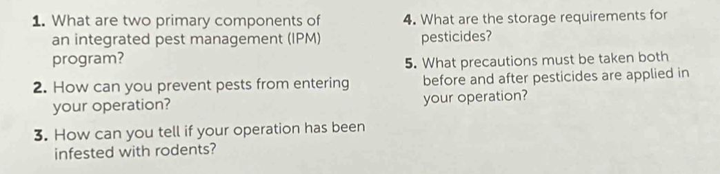 What are two primary components of 4. What are the storage requirements for 
an integrated pest management (IPM) pesticides? 
program? 
5. What precautions must be taken both 
2. How can you prevent pests from entering before and after pesticides are applied in 
your operation? your operation? 
3. How can you tell if your operation has been 
infested with rodents?