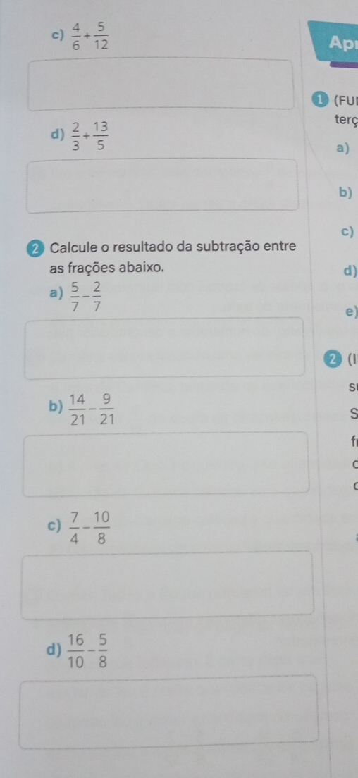  4/6 + 5/12 
Ap 
1(FUI 
d)  2/3 + 13/5 
terç 
a) 
b) 
c) 
2 Calcule o resultado da subtração entre 
as frações abaixo. d) 
a)  5/7 - 2/7 
e) 
2(1 
S 
b)  14/21 - 9/21 
s 
f 
C 
( 
c)  7/4 - 10/8 
d)  16/10 - 5/8 