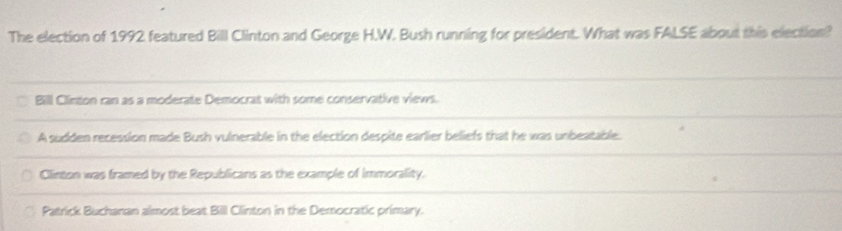 The election of 1992 featured Bill Clinton and George H.W. Bush running for president. What was FALSE about this election?
Bill Clinton ran as a moderate Democrat with some conservative views.
A sudden recession made Bush vulnerable in the election despite earlier beliefs that he was unbeatable.
Clinton was framed by the Republicans as the example of immorality.
Patrick Buchanan almost beat Bill Clinton in the Democratic primary.