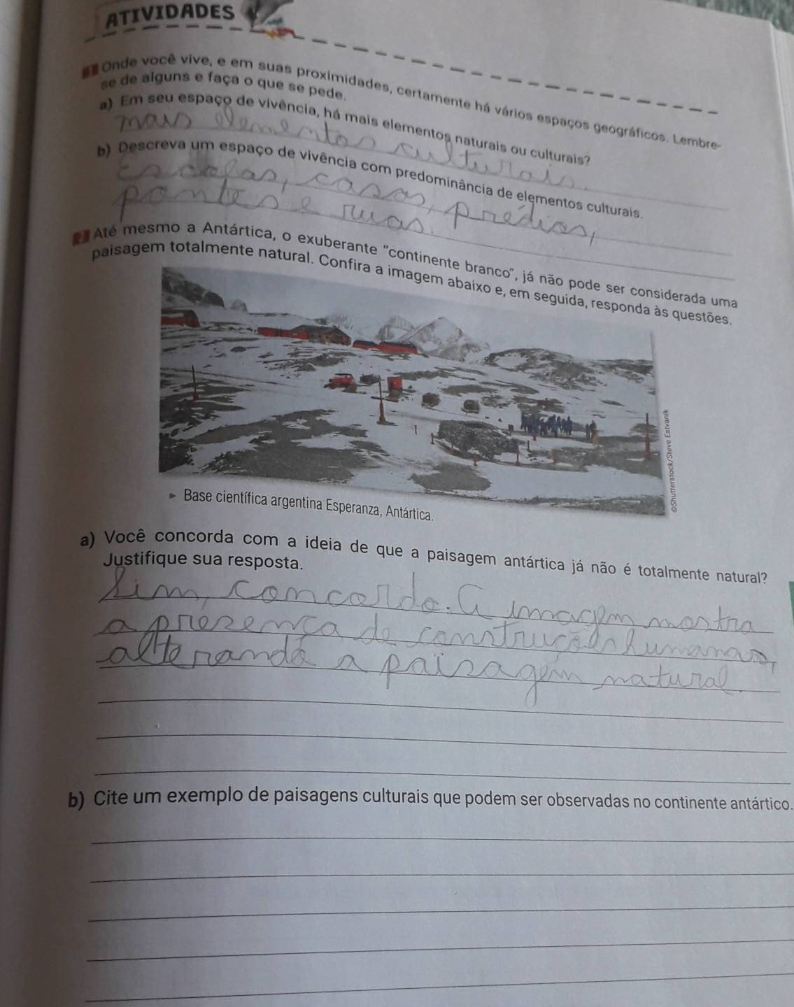 ATIVIDADES 
se de alguns e faça o que se pede. 
Onde você vive, e em suas proximidades, certamente há vários espaços geográficos. Lembre 
a) Em seu espaço de vivência, há mais elementos naturais ou culturais 
_ 
b) Descreva um espaço de vivência com predominância de elementos culturais 
Até mesmo a Antártica, o exuberante 'contiuma 
paisagem totalmente natural. Confira a imagem abaixo e, em seguida, responda às questões 
a) Você concorda com a ideia de que a paisagem antártica já não é totalmente natural? 
Justifique sua resposta. 
_ 
_ 
_ 
_ 
_ 
_ 
b) Cite um exemplo de paisagens culturais que podem ser observadas no continente antártico. 
_ 
_ 
_ 
_ 
_