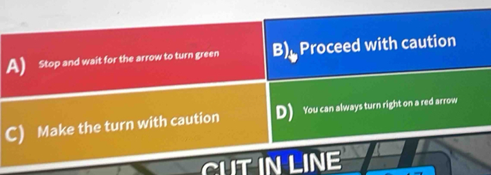 Stop and wait for the arrow to turn green B) Proceed with caution
C) Make the turn with caution D) You can always turn right on a red arrow
IT IN LINE