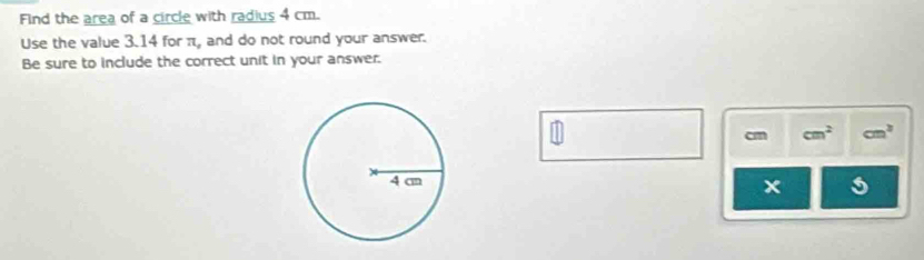 Find the area of a circle with radius 4 cm. 
Use the value 3.14 for π, and do not round your answer. 
Be sure to include the correct unit in your answer. 
1
cm cm^2 cm^3
x 5