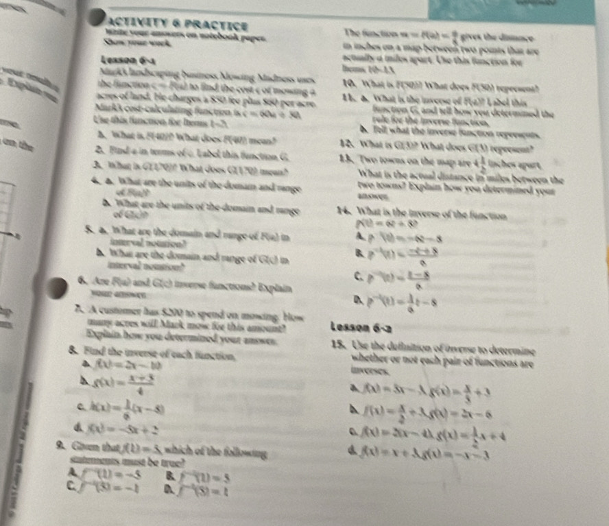 ACTIVITy 6 PrACTICE The function u=f(a)= 6/8  s:v
luzite your ansuers on notebook papes. es the dimnce
Shom youe work in inches on a map between two points that are
actually a miles apart. Use this function for
Leason 6-1 thes (ii-1)
é  n  
Markk landscaping business Mowing Madness uses 10. What is F(50)? What does F(50) represent?
c=P(a) i to find the cost c of mowing a 
Explate roe acres of land. He charges a $50 fee plus 860 per acre 1. a. What is the inverse of f(-2)? abel this
function G, and tell how you determned the
Mark3 cost-calculating function is c=60u+30t rale for the Inverse function.
Use this funaion for Items t -3 b. Tell what the inverse function represents.
A. What is F(40)? What does F(40) mean? 12. What is GU? What does G(t) represent?
a  h 2. Find a in terms of c Label this function G 13. Two towns on the map are 4 1/2  inches apart.
3. What is G(170)? What does G(170) mean? What is the actual distance in miles between the
4. a. What are the units of the domai and range two towns? Explain how you determined your
o B(a)P answer
b. What are the units of the domain and range 14. What is the inverse of the function
of Gch f(t)=6t+8?
S. a. What are the domain and range of F(a) in A p'(t)=-6t-3
inturval notation?
h. What are the domain and range of G(c) in B. p^(-1)(t)= (-t^2+8)/8 
interval noution?
C. g''(t)= (t-8)/a 
6. Are F(u) and G(c) inverse functions? Explain
D. p^(-1)(t)= 1/a t-8
7. A customer has $200 to spend on mowing. How
many acres will Mark mow for this amount? Lesson 6-2
Explain how you determined your answer. 15. Use the definition of overse to determine
8. Find the inverse of each function,  whether or not each pair of functions are
f(x)=2x-10 inverses
h g(x)= (x+3)/4 
f(x)=5)=3xf(x)= x/3 +3
c h(x)= 1/6 (x-5)
f(x)= x/2 +3g(x)=2x-6
f(x)=-5x+2
f(x)=3(x-4)g(x)= 1/2 x+4
9. Given that f(t)=5 which of the following
sintments must be true?
f(x)=x+3g(x)=-x-3
: C f^(-1)(5)=-1 D. f^(-1)(8)=t
A f^(-q)(1)=-5 B f^(-1)(1)=5