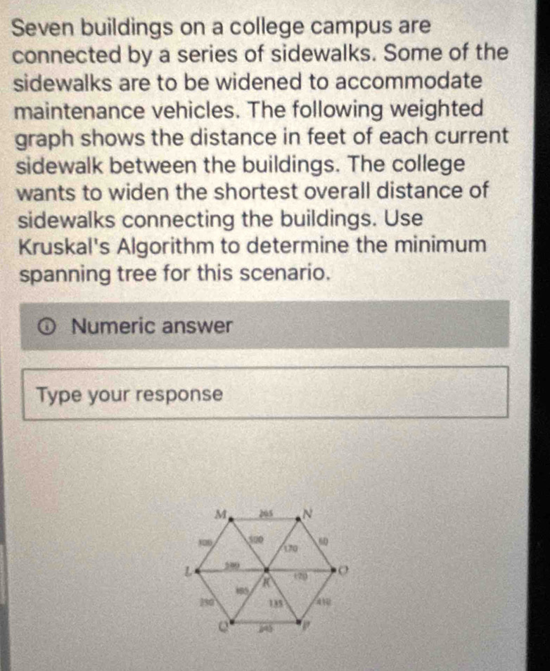 Seven buildings on a college campus are 
connected by a series of sidewalks. Some of the 
sidewalks are to be widened to accommodate 
maintenance vehicles. The following weighted 
graph shows the distance in feet of each current 
sidewalk between the buildings. The college 
wants to widen the shortest overall distance of 
sidewalks connecting the buildings. Use 
Kruskal's Algorithm to determine the minimum 
spanning tree for this scenario. 
Numeric answer 
Type your response