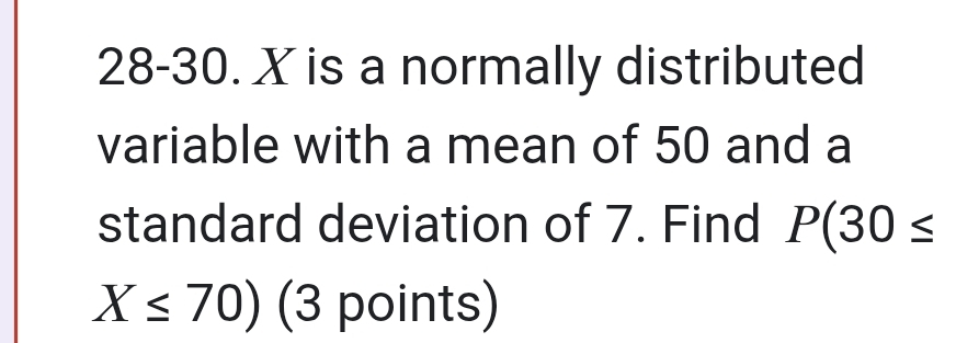 28-30. X is a normally distributed 
variable with a mean of 50 and a 
standard deviation of 7. Find P(30≤
X≤ 70) (3 points)