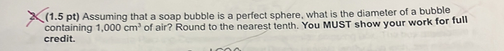 2 (1.5 pt) Assuming that a soap bubble is a perfect sphere, what is the diameter of a bubble 
containing 1,000cm^3 of air? Round to the nearest tenth. You MUST show your work for full 
credit.