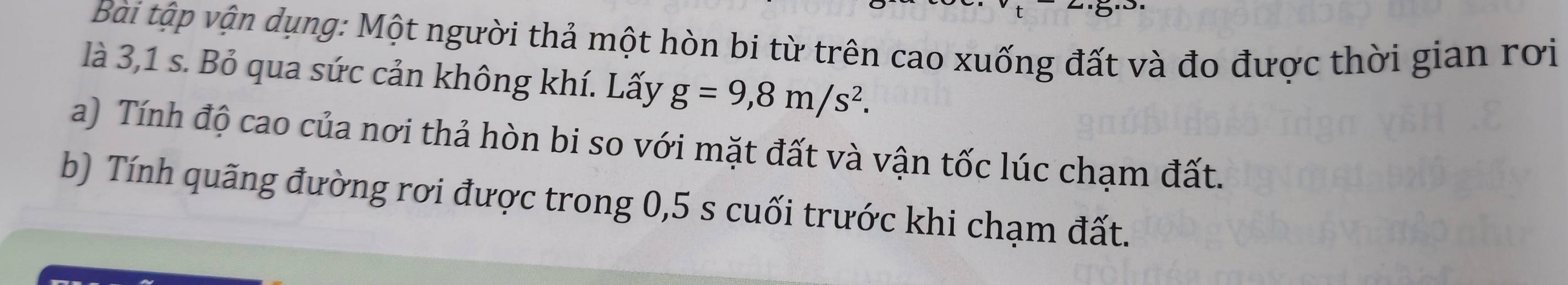 Bài tập vận dụng: Một người thả một hòn bi từ trên cao xuống đất và đo được thời gian rơi 
là 3,1 s. Bỏ qua sức cản không khí. Lấy g=9,8m/s^2. 
a) Tính độ cao của nơi thả hòn bi so với mặt đất và vận tốc lúc chạm đất. 
b) Tính quãng đường rơi được trong 0,5 s cuối trước khi chạm đất.