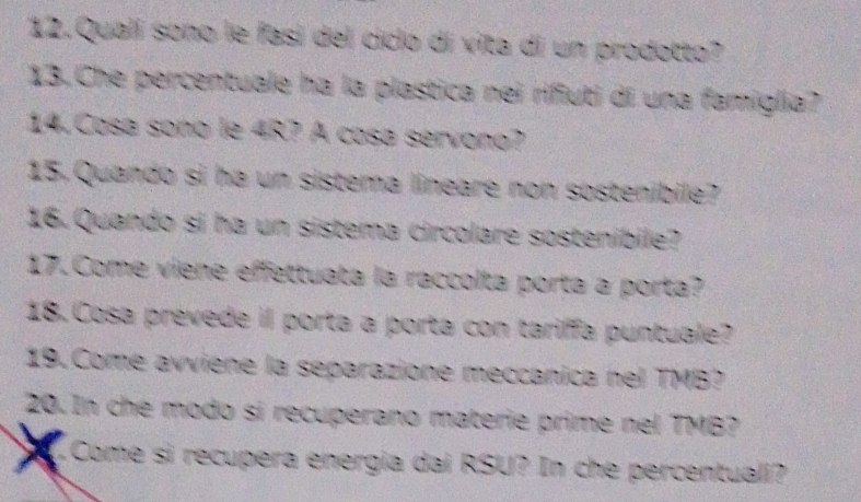 Qualí sono le fasí del ciclo di vita di un prodotto? 
13.Che percentuale ha la plastica nei rifiuti di una famiglia? 
14. Cosa soño le 4R? A cosa servono? 
15, Quando si ha un sistema lineare non sostenibile? 
16. Quando si ha un sistema circolare sostenibile? 
17. Come viene effettuata la raccolta porta a porta? 
18. Cosa prevede il porta a porta con tariffa puntuale? 
19. Come avviene la separazione meccanica nel TMB? 
20. In che modo si recuperano materie prime nel TMB? 
Come si recupera energia dai RSU? In che percentuali?