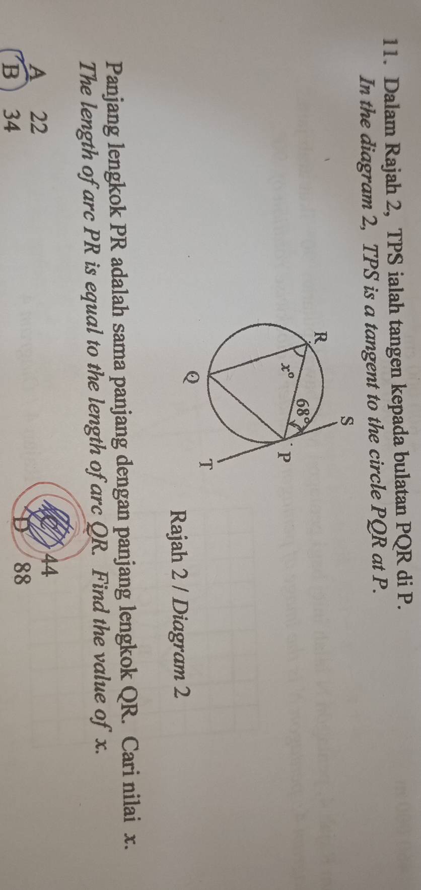 Dalam Rajah 2, TPS ialah tangen kepada bulatan PQR di P.
In the diagram 2, TPS is a tangent to the circle PQR at P.
Rajah 2 / Diagram 2
Panjang lengkok PR adalah sama panjang dengan panjang lengkok QR. Cari nilai x.
The length of arc PR is equal to the length of arc QR. Find the value of x.
A 22
44
B  34
88