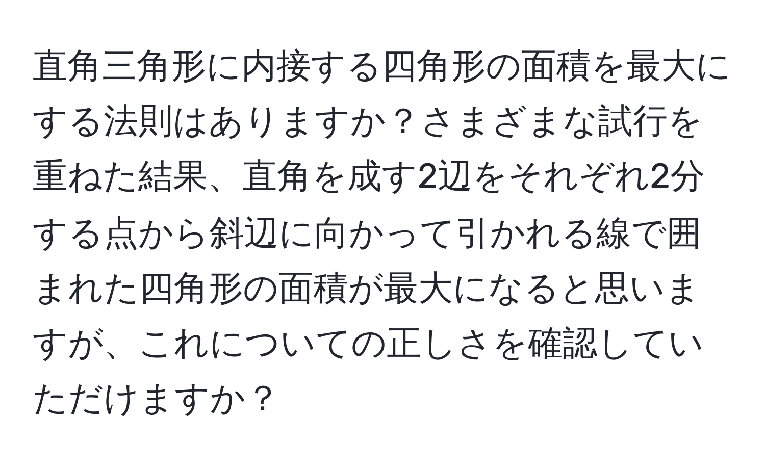 直角三角形に内接する四角形の面積を最大にする法則はありますか？さまざまな試行を重ねた結果、直角を成す2辺をそれぞれ2分する点から斜辺に向かって引かれる線で囲まれた四角形の面積が最大になると思いますが、これについての正しさを確認していただけますか？