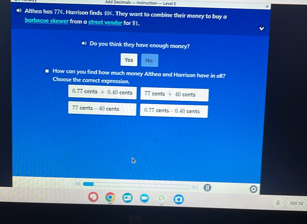Add Decimals — Instruction — Level E x
€ Althea has 77¢. Harrison finds 40¢. They want to combine their money to buy a
barbecue skewer from a street vendor for $1.
€ Do you think they have enough money?
Yes No
How can you find how much money Althea and Harrison have in all?
Choose the correct expression.
0.77cents+0.40cents 77cents+40cents
17cents-4 10 cents 0.77cents-0.40 cents
Oct 10