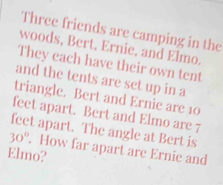 Three friends are camping in the 
woods, Bert, Ernie, and Elmo 
They each have their own tent 
and the tents are set up in a 
triangle. Bert and Ernie are 10
feet apart. Bert and Elmo are 7
feet apart. The angle at Bert is
30°. How far apart are Ernie and 
Elmo?