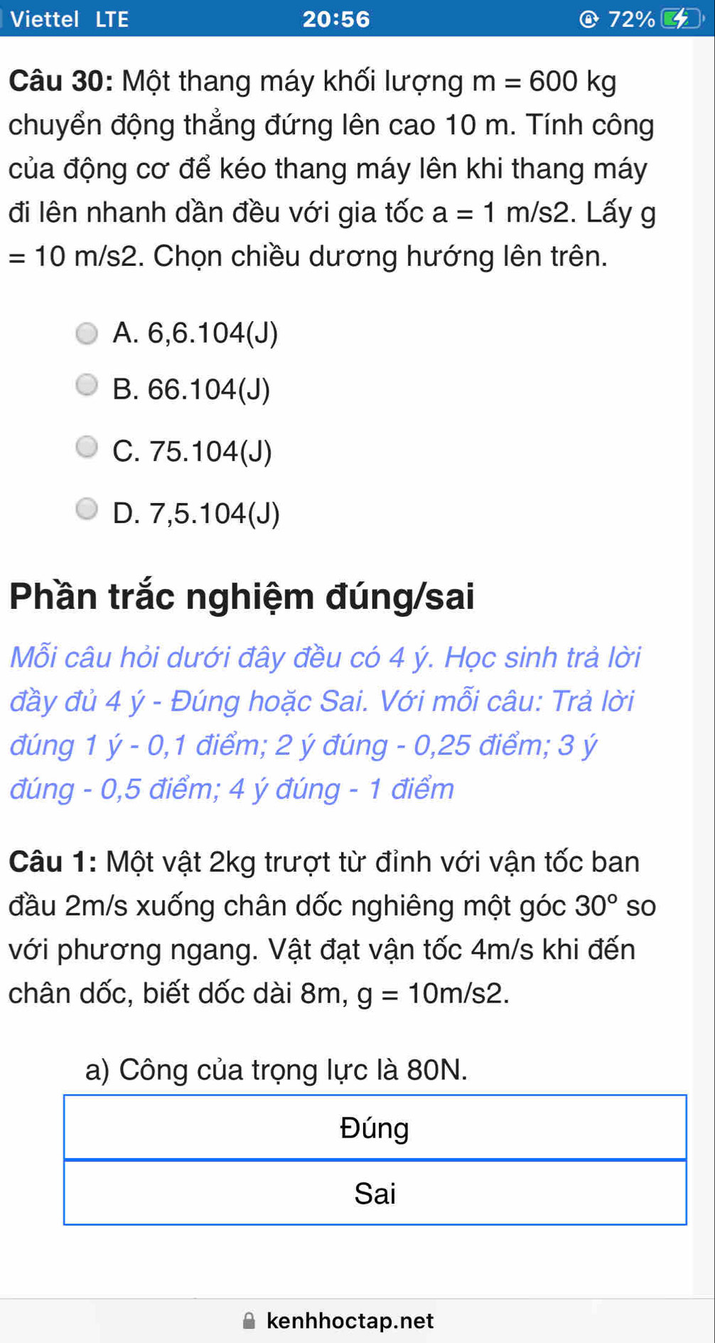 Viettel LTE 20:56 D 72%
Câu 30: Một thang máy khối lượng m=600kg
chuyển động thẳng đứng lên cao 10 m. Tính công
của động cơ để kéo thang máy lên khi thang máy
đi lên nhanh dần đều với gia tốc a=1m/s2 2. Lấy g
=10m/s2. Chọn chiều dương hướng lên trên.
A. 6, 6.104 (J)
B. 66.104 (J)
C. 75.104 (J)
D. 7,5.104 (J)
Phần trắc nghiệm đúng/sai
Mỗi câu hỏi dưới đây đều có 4 ý. Học sinh trả lời
đầy đủ 4 ý - Đúng hoặc Sai. Với mỗi câu: Trả lời
đúng 1 ý - 0,1 điểm; 2 ý đúng - 0,25 điểm; 3 ý
đúng - 0,5 điểm; 4 ý đúng - 1 điểm
Câu 1: Một vật 2kg trượt từ đỉnh với vận tốc ban
đầu 2m/s xuống chân dốc nghiêng một góc 30° so
với phương ngang. Vật đạt vận tốc 4m/s khi đến
chân dốc, biết dốc dài 8m, g=10m/s2. 
a) Công của trọng lực là 80N.
kenhhoctap.net