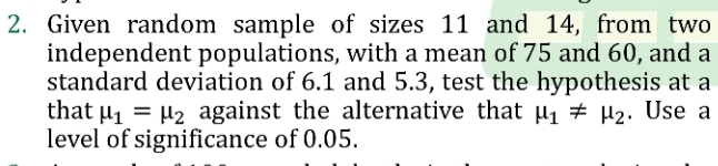 Given random sample of sizes 11 and 14, from two 
independent populations, with a mean of 75 and 60, and a 
standard deviation of 6.1 and 5.3, test the hypothesis at a 
that mu _1=mu _2 against the alternative that mu _1!= mu _2. Use a 
level of significance of 0.05.