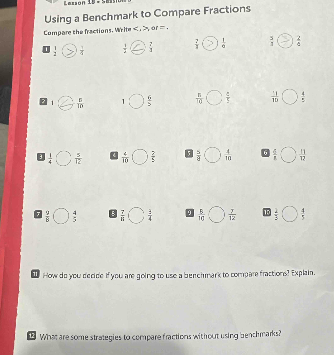 Lesson 18 • Sess
Using a Benchmark to Compare Fractions
Compare the fractions. Write < , >, or = .
1  1/2   1/6   1/2   7/8 
 7/8   1/6 
 5/8   2/6 
2 1  8/10   6/5 
1
 8/10   6/5 
 11/10   4/5 
3  1/4   5/12  4  4/10   2/5  5  5/8   4/10  6  6/8   11/12 
7  9/8   4/5   7/8   3/4   8/10   7/12  10  2/3   4/5 
8
9
1 How do you decide if you are going to use a benchmark to compare fractions? Explain.
12 What are some strategies to compare fractions without using benchmarks?