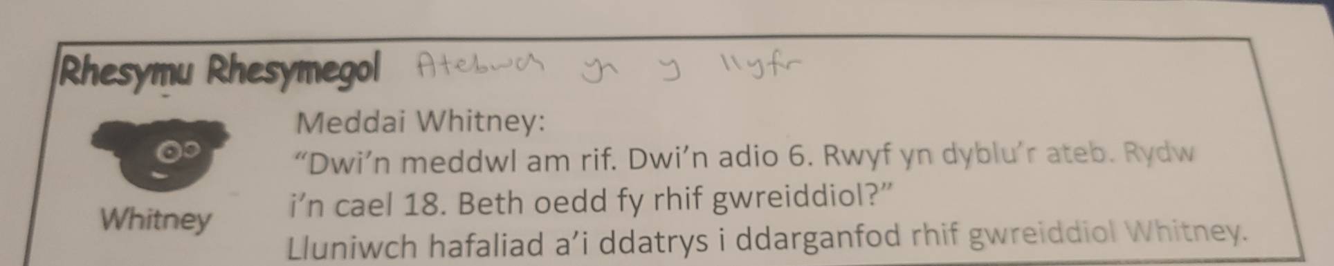 Rhesymu Rhesymegol 
Meddai Whitney: 
“Dwi’n meddwl am rif. Dwi’n adio 6. Rwyf yn dyblu’r ateb. Rydw 
Whitney i’n cael 18. Beth oedd fy rhif gwreiddiol?” 
Lluniwch hafaliad a’i ddatrys i ddarganfod rhif gwreiddiol Whitney.