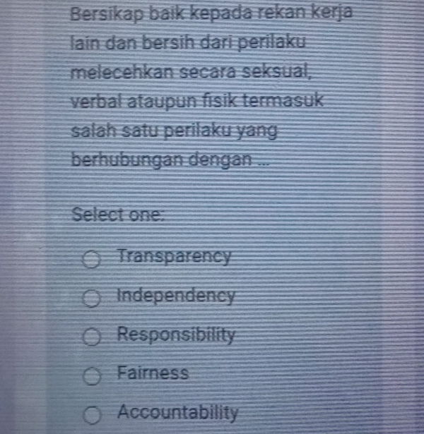 Bersikap baik kepada rekan kerja
lain dan bersih dari perilaku
melecehkan secara seksual,
verbal ataupun fisik termasuk
salah satu perilaku yang
berhubungan dengan ...
Select one:
Transparency
Independency
Responsibility
Fairness
Accountability